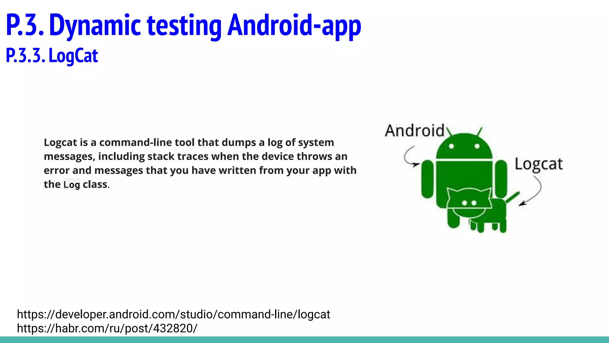Logcat is a command-line tool that dumps a log of system
messages, including stack traces when the device throws an
error and messages that you have written from your app with
the Log class.
P.3.Dynamic testing Android-app
P.3.3.LogCat
https://developer.android.com/studio/command-line/logcat
https://habr.com/ru/post/432820/
 