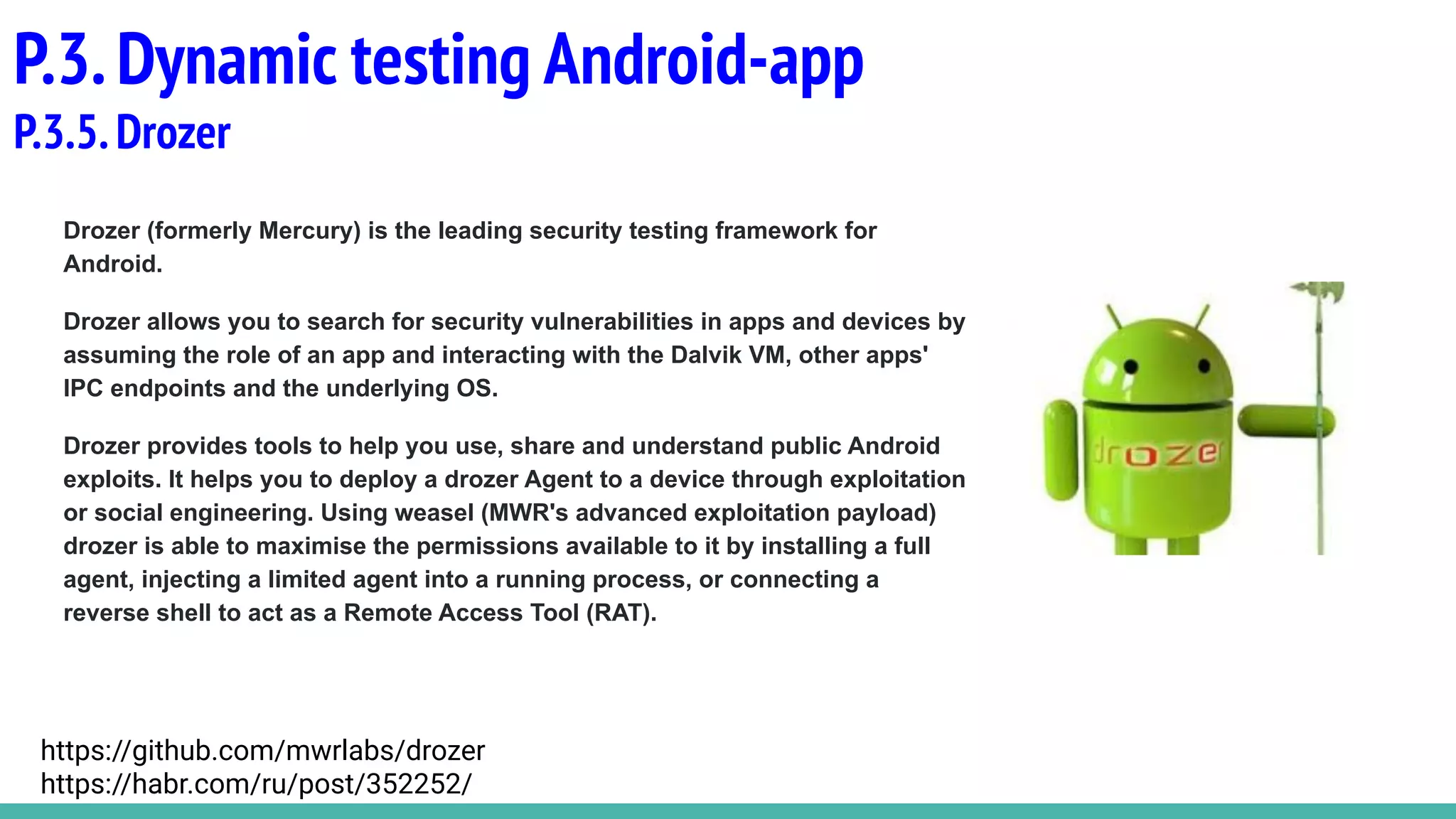 Drozer (formerly Mercury) is the leading security testing framework for
Android.
Drozer allows you to search for security vulnerabilities in apps and devices by
assuming the role of an app and interacting with the Dalvik VM, other apps'
IPC endpoints and the underlying OS.
Drozer provides tools to help you use, share and understand public Android
exploits. It helps you to deploy a drozer Agent to a device through exploitation
or social engineering. Using weasel (MWR's advanced exploitation payload)
drozer is able to maximise the permissions available to it by installing a full
agent, injecting a limited agent into a running process, or connecting a
reverse shell to act as a Remote Access Tool (RAT).
P.3.Dynamic testing Android-app
P.3.5.Drozer
https://github.com/mwrlabs/drozer
https://habr.com/ru/post/352252/
 