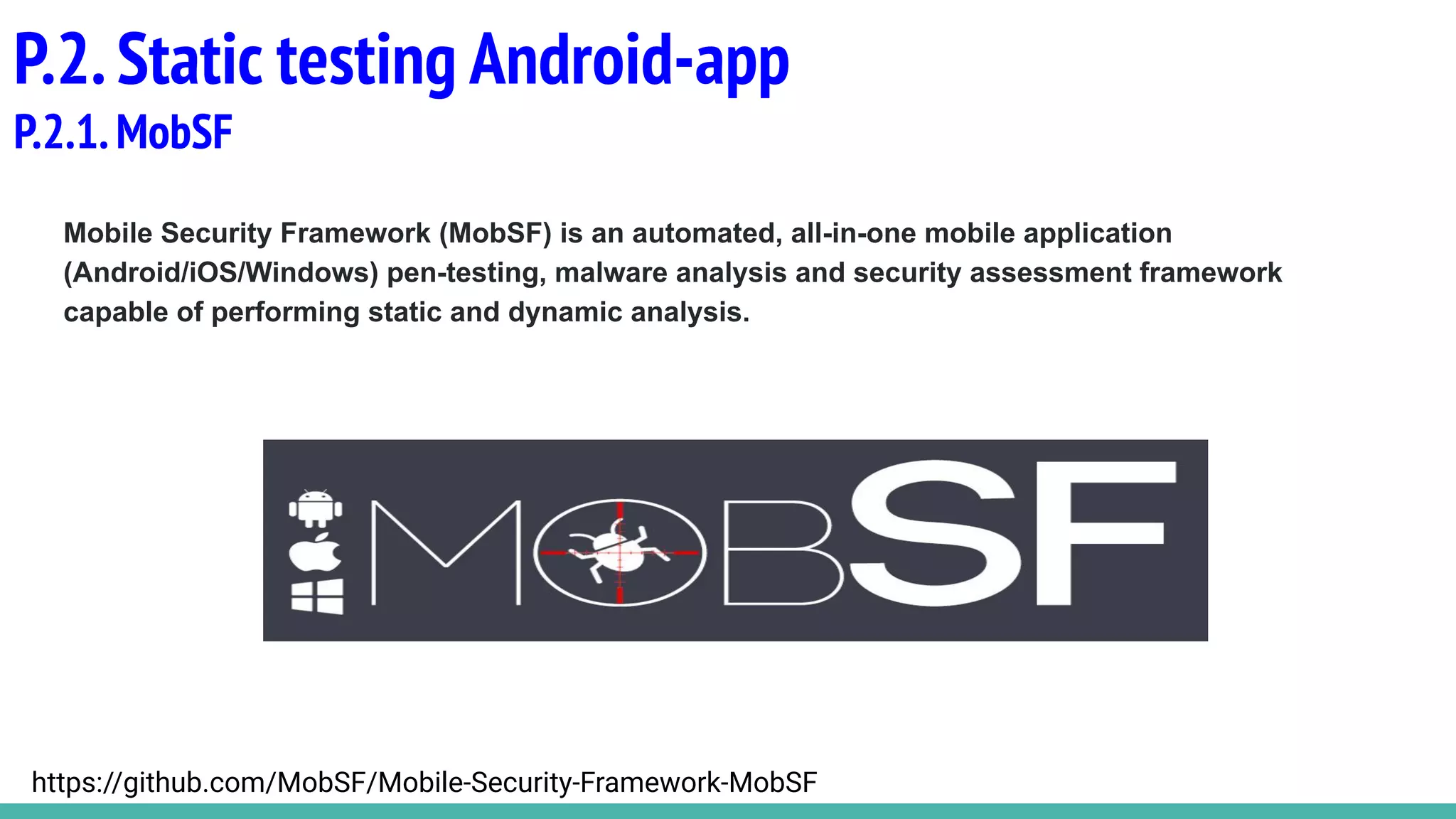 Mobile Security Framework (MobSF) is an automated, all-in-one mobile application
(Android/iOS/Windows) pen-testing, malware analysis and security assessment framework
capable of performing static and dynamic analysis.
P.2.Static testing Android-app
P.2.1.MobSF
https://github.com/MobSF/Mobile-Security-Framework-MobSF
 