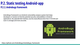 AndroBugs Framework is an Android vulnerability analysis system that helps
developers or hackers to find the potential security vulnerabilities in Android
applications. No splendid GUI interface, but the most efficient (less than 2 minutes per
scan in average) and more accurate.
P.2.Static testing Android-app
P.2.2.Androbugs framework
https://github.com/AndroBugs/AndroBugs_Framework
 
