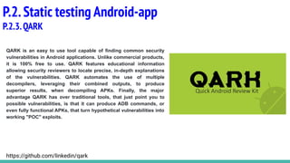 QARK is an easy to use tool capable of finding common security
vulnerabilities in Android applications. Unlike commercial products,
it is 100% free to use. QARK features educational information
allowing security reviewers to locate precise, in-depth explanations
of the vulnerabilities. QARK automates the use of multiple
decompilers, leveraging their combined outputs, to produce
superior results, when decompiling APKs. Finally, the major
advantage QARK has over traditional tools, that just point you to
possible vulnerabilities, is that it can produce ADB commands, or
even fully functional APKs, that turn hypothetical vulnerabilities into
working "POC" exploits.
P.2.Static testing Android-app
P.2.3.QARK
https://github.com/linkedin/qark
 