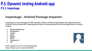 Inspeckage - Android Package Inspector
Inspeckage is a tool developed to offer dynamic analysis of Android applications. By applying hooks to
functions of the Android API, Inspeckage will help you understand what an Android application is doing at
runtime.
● Shared Preferences
● Serialization
● Crypto
● Hash
● SQLite
● HTTP
● FileSystems
● IPC
https://github.com/ac-pm/Inspeckage
https://habr.com/ru/post/432820/
P.3.Dynamic testing Android-app
P.3.2.Inspeckage
 
