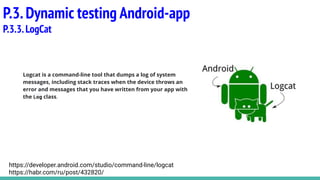 Logcat is a command-line tool that dumps a log of system
messages, including stack traces when the device throws an
error and messages that you have written from your app with
the Log class.
P.3.Dynamic testing Android-app
P.3.3.LogCat
https://developer.android.com/studio/command-line/logcat
https://habr.com/ru/post/432820/
 
