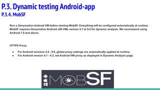 P.3.Dynamic testing Android-app
P.3.4.MobSF
Run a Genymotion Android VM before starting MobSF. Everything will be configured automatically at runtime.
MobSF requires Genymotion Android x86 VMs version 4.1 to 9.0 for dynamic analysis. We recommend using
Android 7.0 and above.
HTTPS Proxy
● For Android versions 4.4 - 9.0, global proxy settings are automatically applied at runtime.
● For Android version 4.1 - 4.3, set Android VM proxy as displayed in Dynamic Analysis page.
 