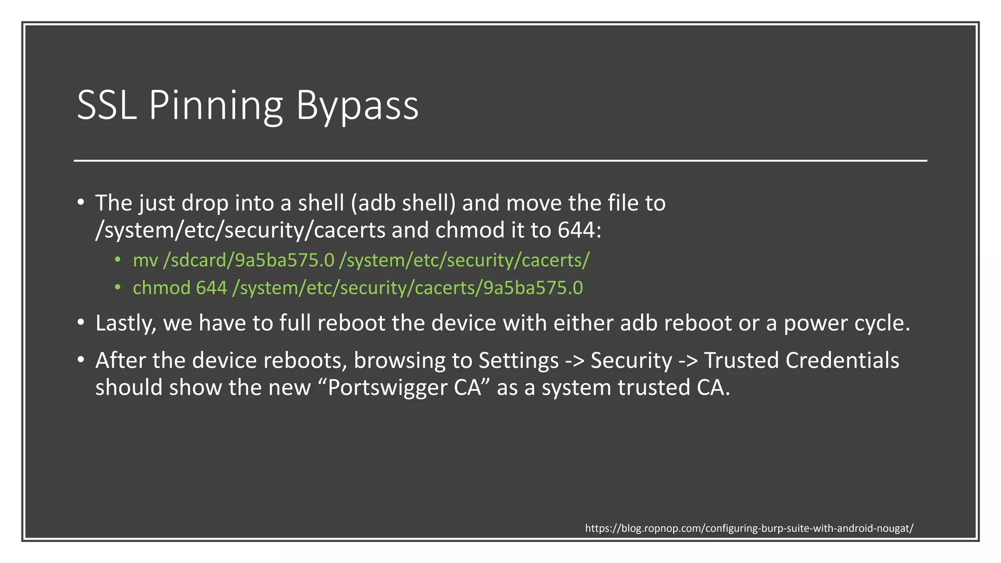 SSL Pinning Bypass
• The just drop into a shell (adb shell) and move the file to
/system/etc/security/cacerts and chmod it to 644:
• mv /sdcard/9a5ba575.0 /system/etc/security/cacerts/
• chmod 644 /system/etc/security/cacerts/9a5ba575.0
• Lastly, we have to full reboot the device with either adb reboot or a power cycle.
• After the device reboots, browsing to Settings -> Security -> Trusted Credentials
should show the new “Portswigger CA” as a system trusted CA.
https://blog.ropnop.com/configuring-burp-suite-with-android-nougat/
 