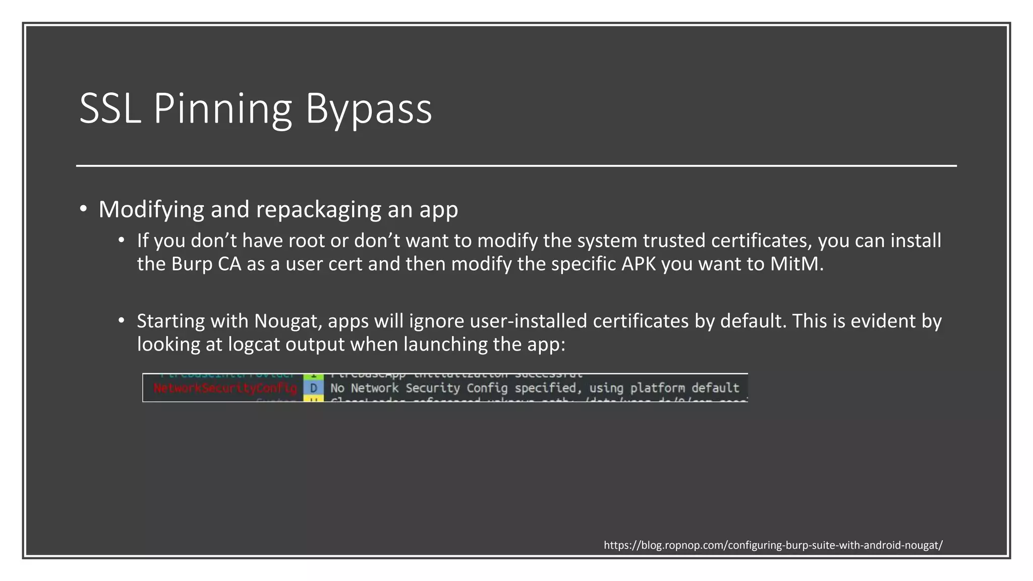 SSL Pinning Bypass
• Modifying and repackaging an app
• If you don’t have root or don’t want to modify the system trusted certificates, you can install
the Burp CA as a user cert and then modify the specific APK you want to MitM.
• Starting with Nougat, apps will ignore user-installed certificates by default. This is evident by
looking at logcat output when launching the app:
https://blog.ropnop.com/configuring-burp-suite-with-android-nougat/
 