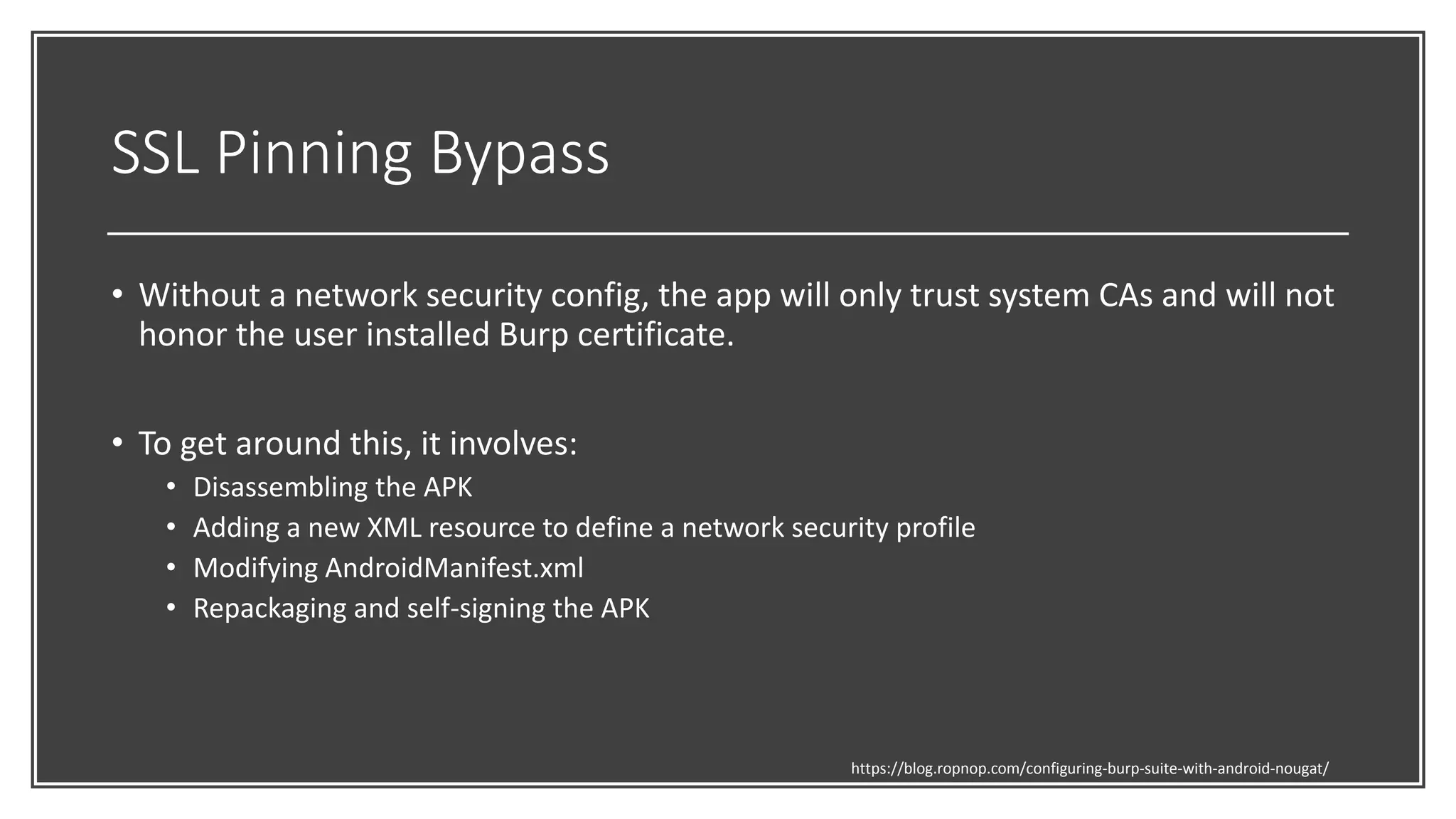 SSL Pinning Bypass
• Without a network security config, the app will only trust system CAs and will not
honor the user installed Burp certificate.
• To get around this, it involves:
• Disassembling the APK
• Adding a new XML resource to define a network security profile
• Modifying AndroidManifest.xml
• Repackaging and self-signing the APK
https://blog.ropnop.com/configuring-burp-suite-with-android-nougat/
 