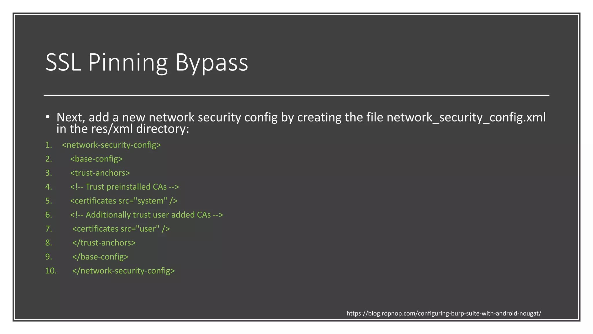 SSL Pinning Bypass
• Next, add a new network security config by creating the file network_security_config.xml
in the res/xml directory:
1. <network-security-config>
2. <base-config>
3. <trust-anchors>
4. <!-- Trust preinstalled CAs -->
5. <certificates src="system" />
6. <!-- Additionally trust user added CAs -->
7. <certificates src="user" />
8. </trust-anchors>
9. </base-config>
10. </network-security-config>
https://blog.ropnop.com/configuring-burp-suite-with-android-nougat/
 