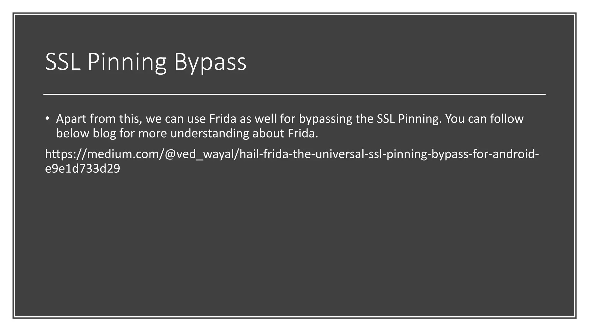 SSL Pinning Bypass
• Apart from this, we can use Frida as well for bypassing the SSL Pinning. You can follow
below blog for more understanding about Frida.
https://medium.com/@ved_wayal/hail-frida-the-universal-ssl-pinning-bypass-for-android-
e9e1d733d29
 