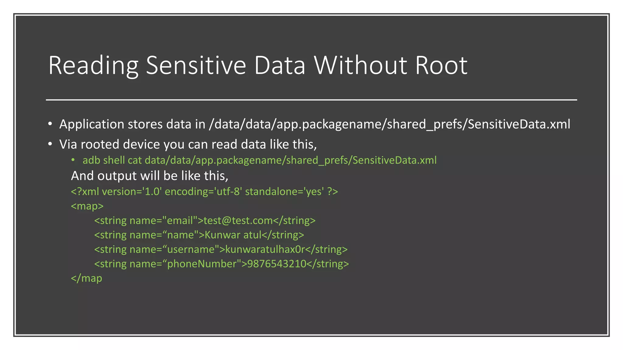 Reading Sensitive Data Without Root
• Application stores data in /data/data/app.packagename/shared_prefs/SensitiveData.xml
• Via rooted device you can read data like this,
• adb shell cat data/data/app.packagename/shared_prefs/SensitiveData.xml
And output will be like this,
<?xml version='1.0' encoding='utf-8' standalone='yes' ?>
<map>
<string name="email">test@test.com</string>
<string name=“name">Kunwar atul</string>
<string name=“username">kunwaratulhax0r</string>
<string name=“phoneNumber">9876543210</string>
</map
 