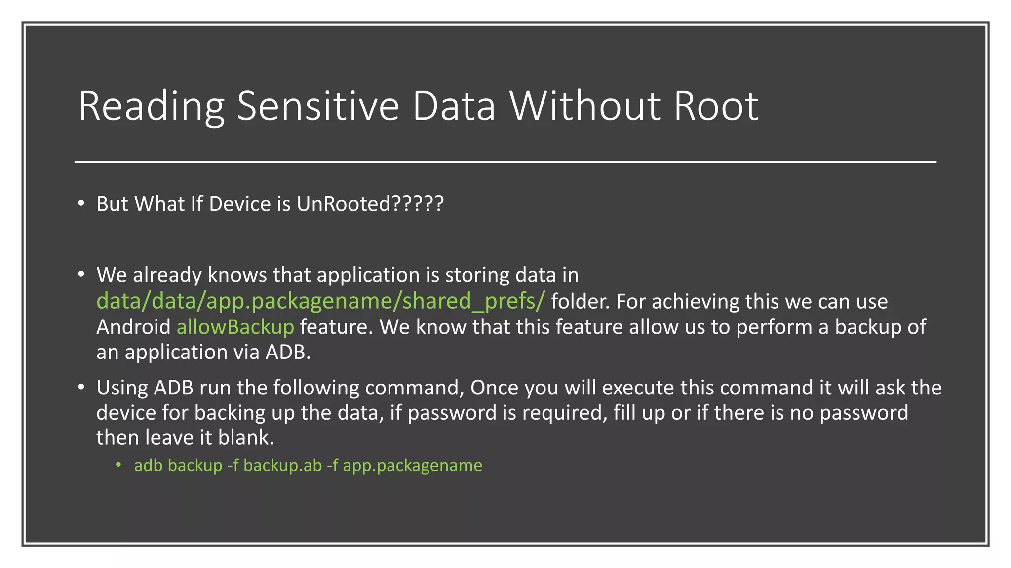 Reading Sensitive Data Without Root
• But What If Device is UnRooted?????
• We already knows that application is storing data in
data/data/app.packagename/shared_prefs/ folder. For achieving this we can use
Android allowBackup feature. We know that this feature allow us to perform a backup of
an application via ADB.
• Using ADB run the following command, Once you will execute this command it will ask the
device for backing up the data, if password is required, fill up or if there is no password
then leave it blank.
• adb backup -f backup.ab -f app.packagename
 