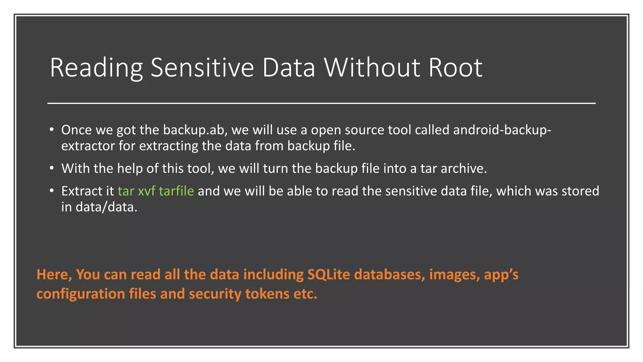Reading Sensitive Data Without Root
• Once we got the backup.ab, we will use a open source tool called android-backup-
extractor for extracting the data from backup file.
• With the help of this tool, we will turn the backup file into a tar archive.
• Extract it tar xvf tarfile and we will be able to read the sensitive data file, which was stored
in data/data.
Here, You can read all the data including SQLite databases, images, app’s
configuration files and security tokens etc.
 