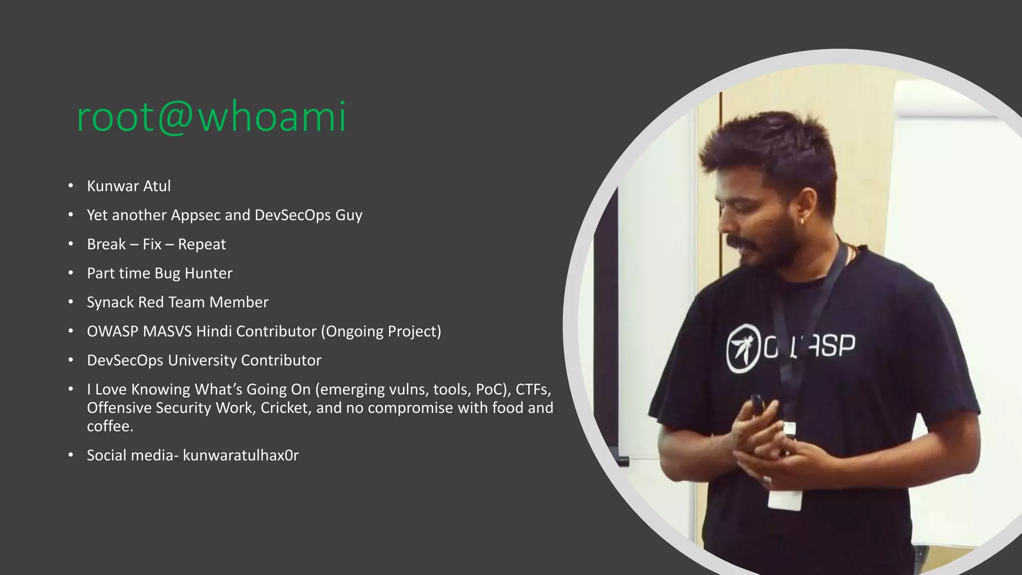 root@whoami
• Kunwar Atul
• Yet another Appsec and DevSecOps Guy
• Break – Fix – Repeat
• Part time Bug Hunter
• Synack Red Team Member
• OWASP MASVS Hindi Contributor (Ongoing Project)
• DevSecOps University Contributor
• I Love Knowing What’s Going On (emerging vulns, tools, PoC), CTFs,
Offensive Security Work, Cricket, and no compromise with food and
coffee.
• Social media- kunwaratulhax0r
 