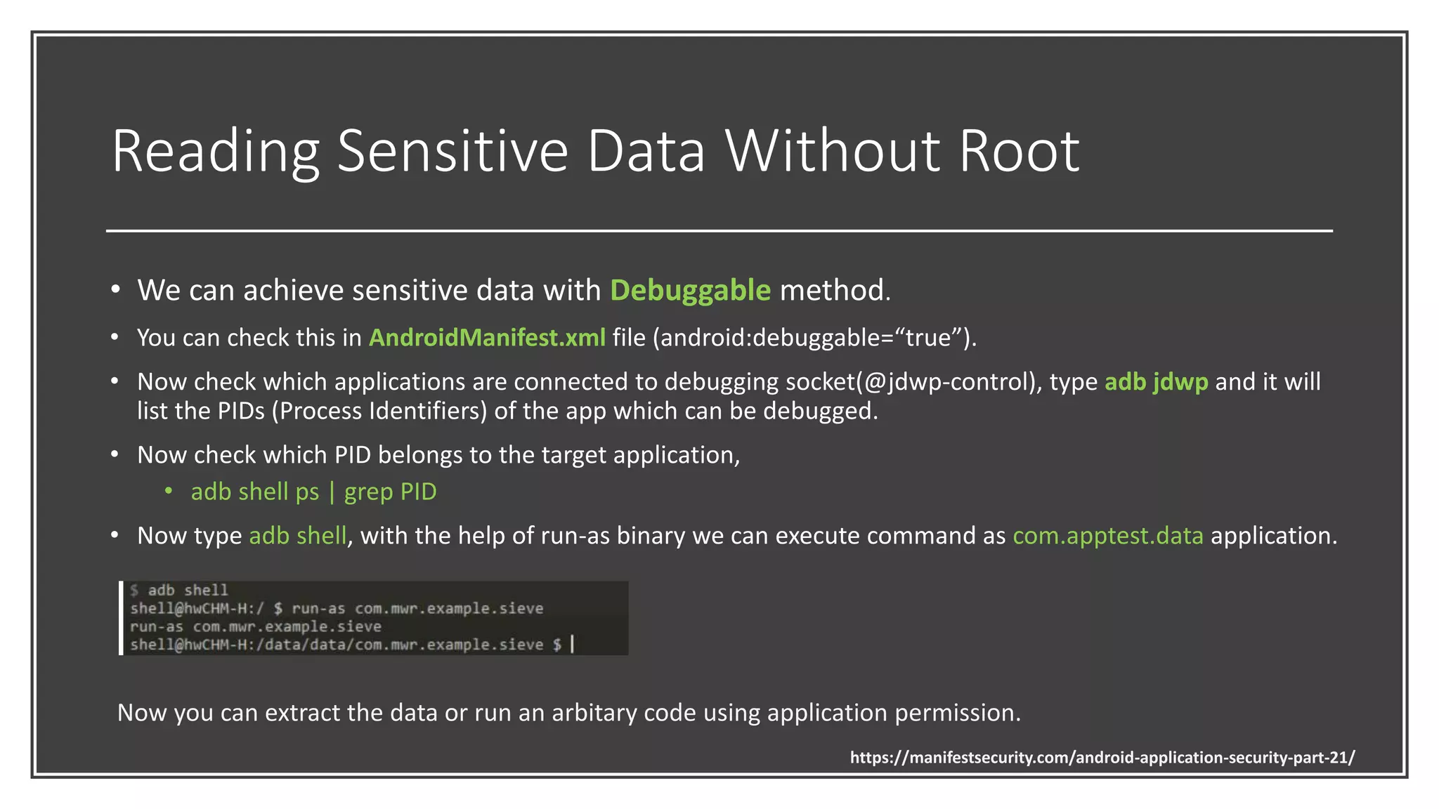 Reading Sensitive Data Without Root
• We can achieve sensitive data with Debuggable method.
• You can check this in AndroidManifest.xml file (android:debuggable=“true”).
• Now check which applications are connected to debugging socket(@jdwp-control), type adb jdwp and it will
list the PIDs (Process Identifiers) of the app which can be debugged.
• Now check which PID belongs to the target application,
• adb shell ps | grep PID
• Now type adb shell, with the help of run-as binary we can execute command as com.apptest.data application.
Now you can extract the data or run an arbitary code using application permission.
https://manifestsecurity.com/android-application-security-part-21/
 
