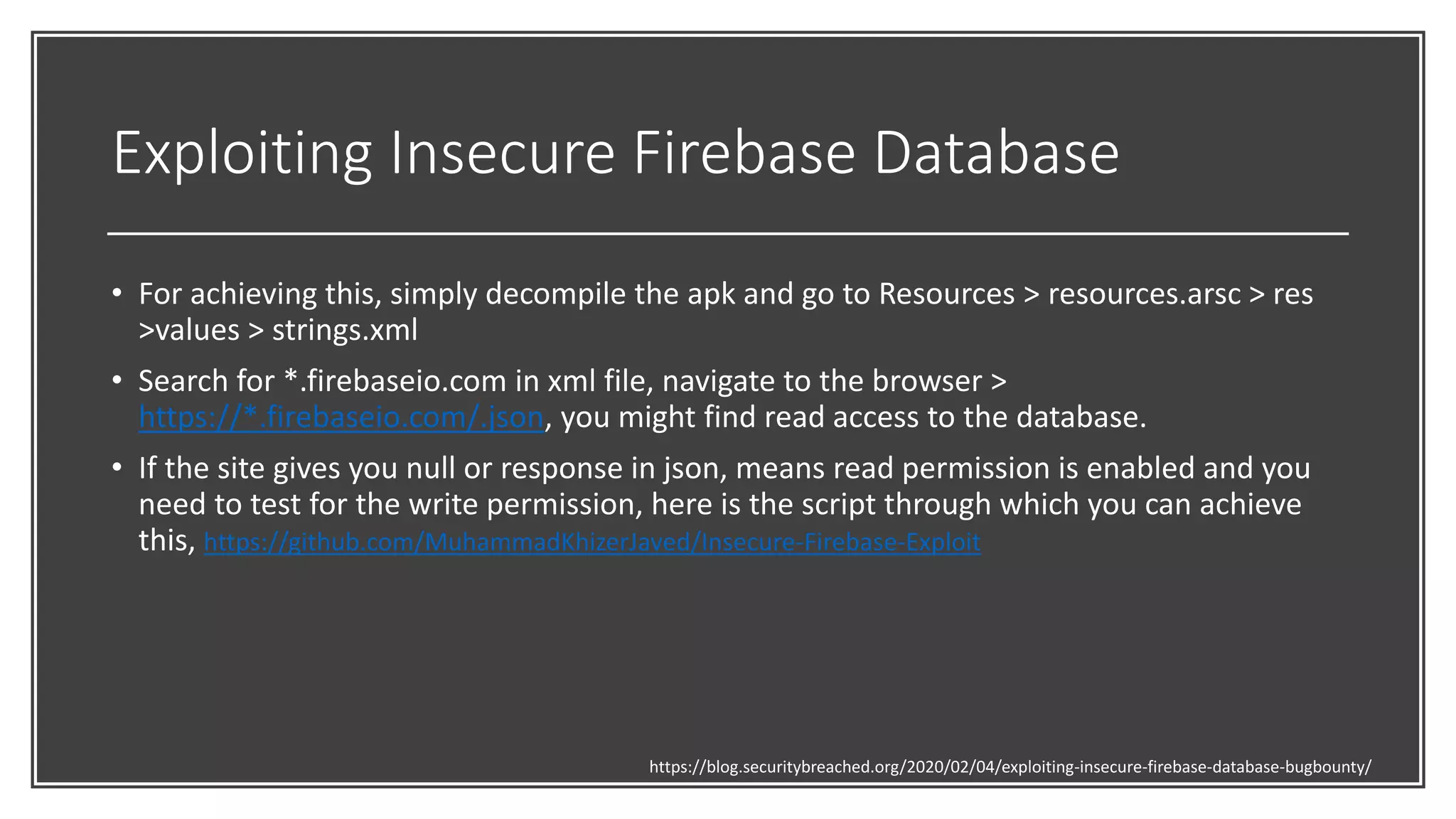 Exploiting Insecure Firebase Database
• For achieving this, simply decompile the apk and go to Resources > resources.arsc > res
>values > strings.xml
• Search for *.firebaseio.com in xml file, navigate to the browser >
https://*.firebaseio.com/.json, you might find read access to the database.
• If the site gives you null or response in json, means read permission is enabled and you
need to test for the write permission, here is the script through which you can achieve
this, https://github.com/MuhammadKhizerJaved/Insecure-Firebase-Exploit
https://blog.securitybreached.org/2020/02/04/exploiting-insecure-firebase-database-bugbounty/
 