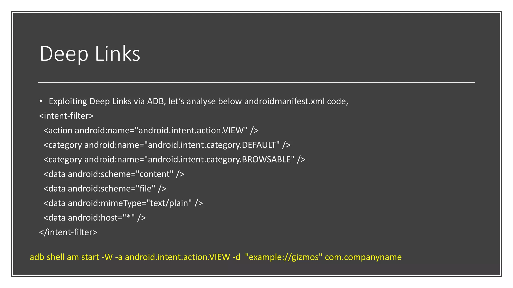 Deep Links
• Exploiting Deep Links via ADB, let’s analyse below androidmanifest.xml code,
<intent-filter>
<action android:name="android.intent.action.VIEW" />
<category android:name="android.intent.category.DEFAULT" />
<category android:name="android.intent.category.BROWSABLE" />
<data android:scheme="content" />
<data android:scheme="file" />
<data android:mimeType="text/plain" />
<data android:host="*" />
</intent-filter>
adb shell am start -W -a android.intent.action.VIEW -d "example://gizmos" com.companyname
 