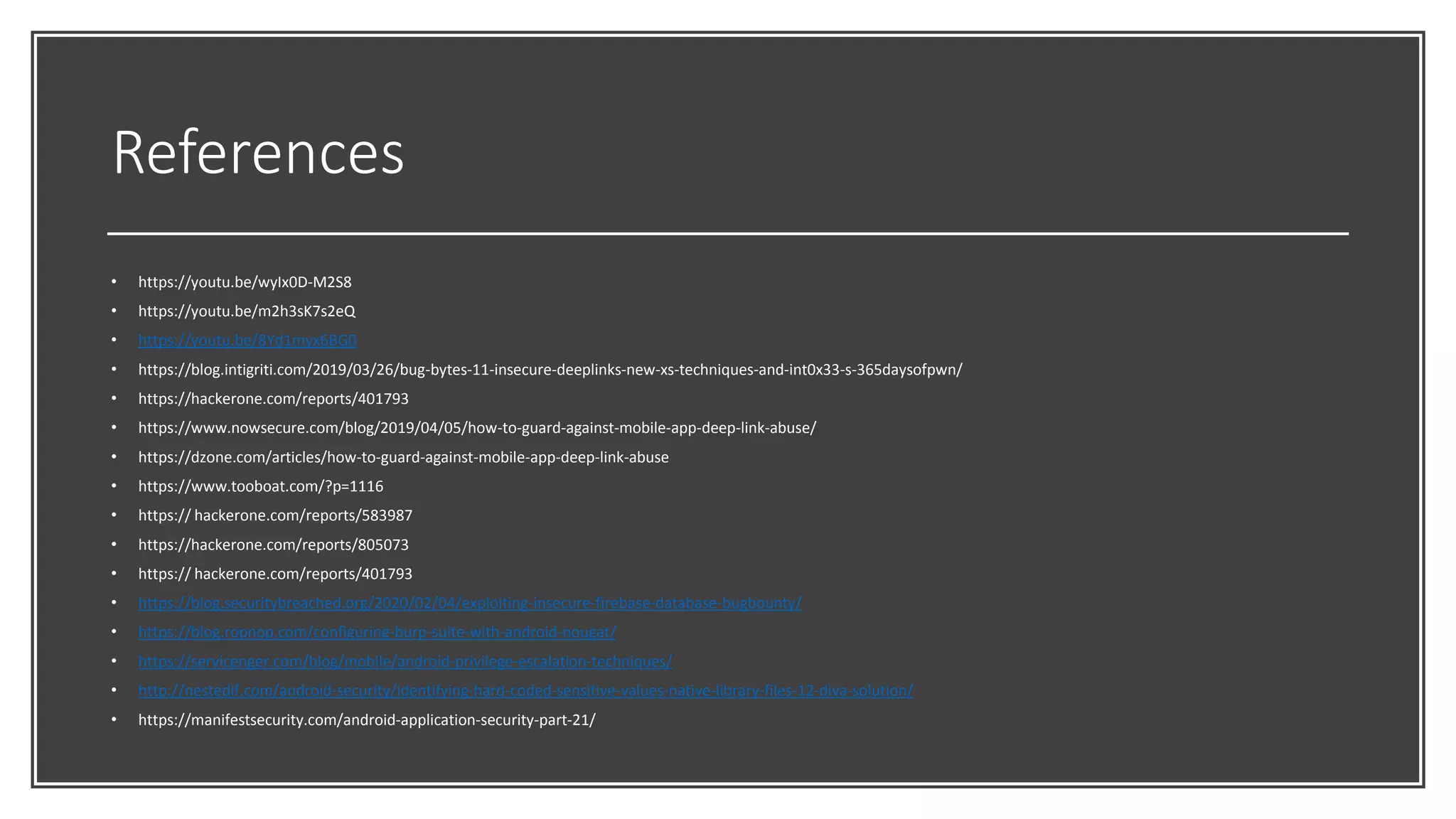 References
• https://youtu.be/wyIx0D-M2S8
• https://youtu.be/m2h3sK7s2eQ
• https://youtu.be/8Yd1myx6BG0
• https://blog.intigriti.com/2019/03/26/bug-bytes-11-insecure-deeplinks-new-xs-techniques-and-int0x33-s-365daysofpwn/
• https://hackerone.com/reports/401793
• https://www.nowsecure.com/blog/2019/04/05/how-to-guard-against-mobile-app-deep-link-abuse/
• https://dzone.com/articles/how-to-guard-against-mobile-app-deep-link-abuse
• https://www.tooboat.com/?p=1116
• https:// hackerone.com/reports/583987
• https://hackerone.com/reports/805073
• https:// hackerone.com/reports/401793
• https://blog.securitybreached.org/2020/02/04/exploiting-insecure-firebase-database-bugbounty/
• https://blog.ropnop.com/configuring-burp-suite-with-android-nougat/
• https://servicenger.com/blog/mobile/android-privilege-escalation-techniques/
• http://nestedif.com/android-security/identifying-hard-coded-sensitive-values-native-library-files-12-diva-solution/
• https://manifestsecurity.com/android-application-security-part-21/
 