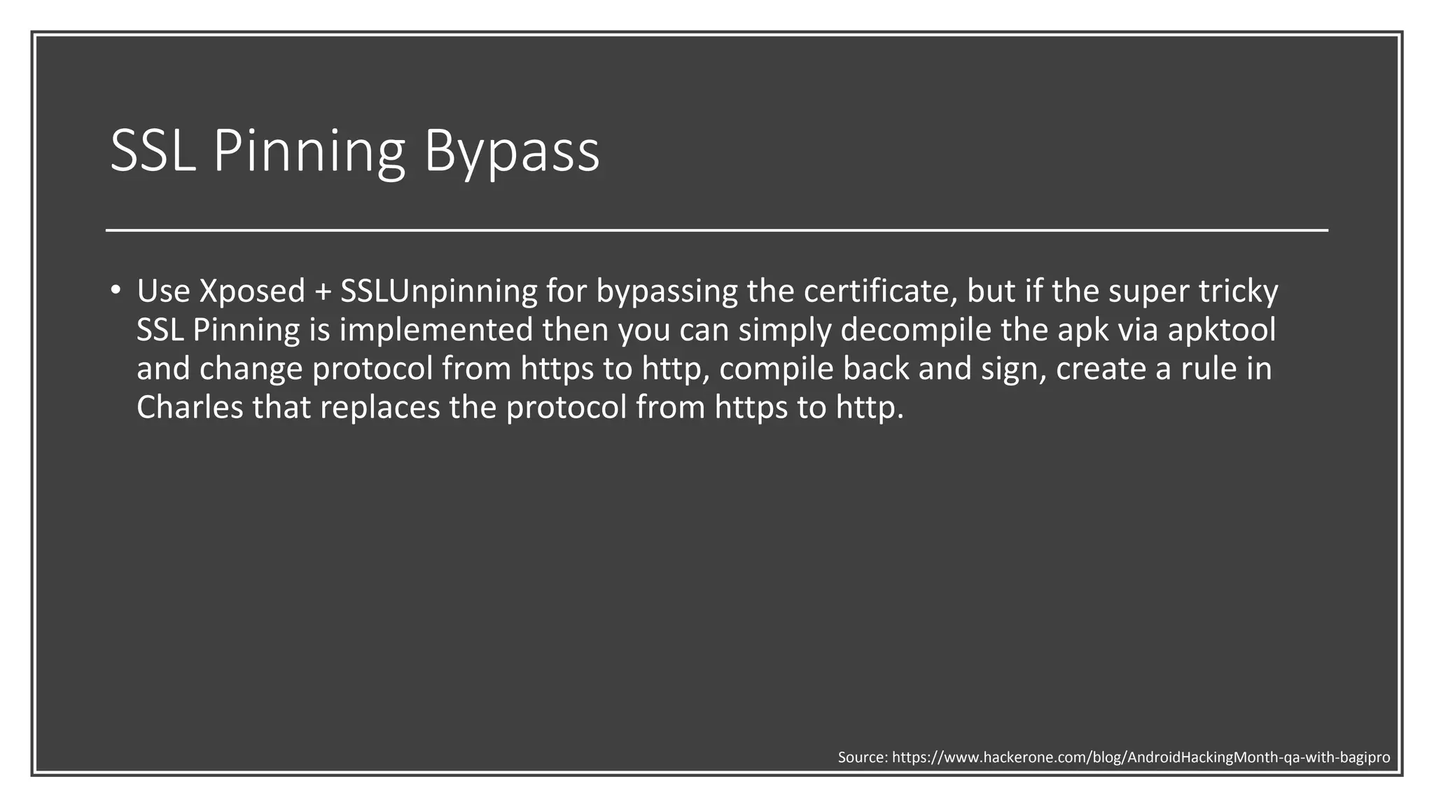 SSL Pinning Bypass
• Use Xposed + SSLUnpinning for bypassing the certificate, but if the super tricky
SSL Pinning is implemented then you can simply decompile the apk via apktool
and change protocol from https to http, compile back and sign, create a rule in
Charles that replaces the protocol from https to http.
Source: https://www.hackerone.com/blog/AndroidHackingMonth-qa-with-bagipro
 