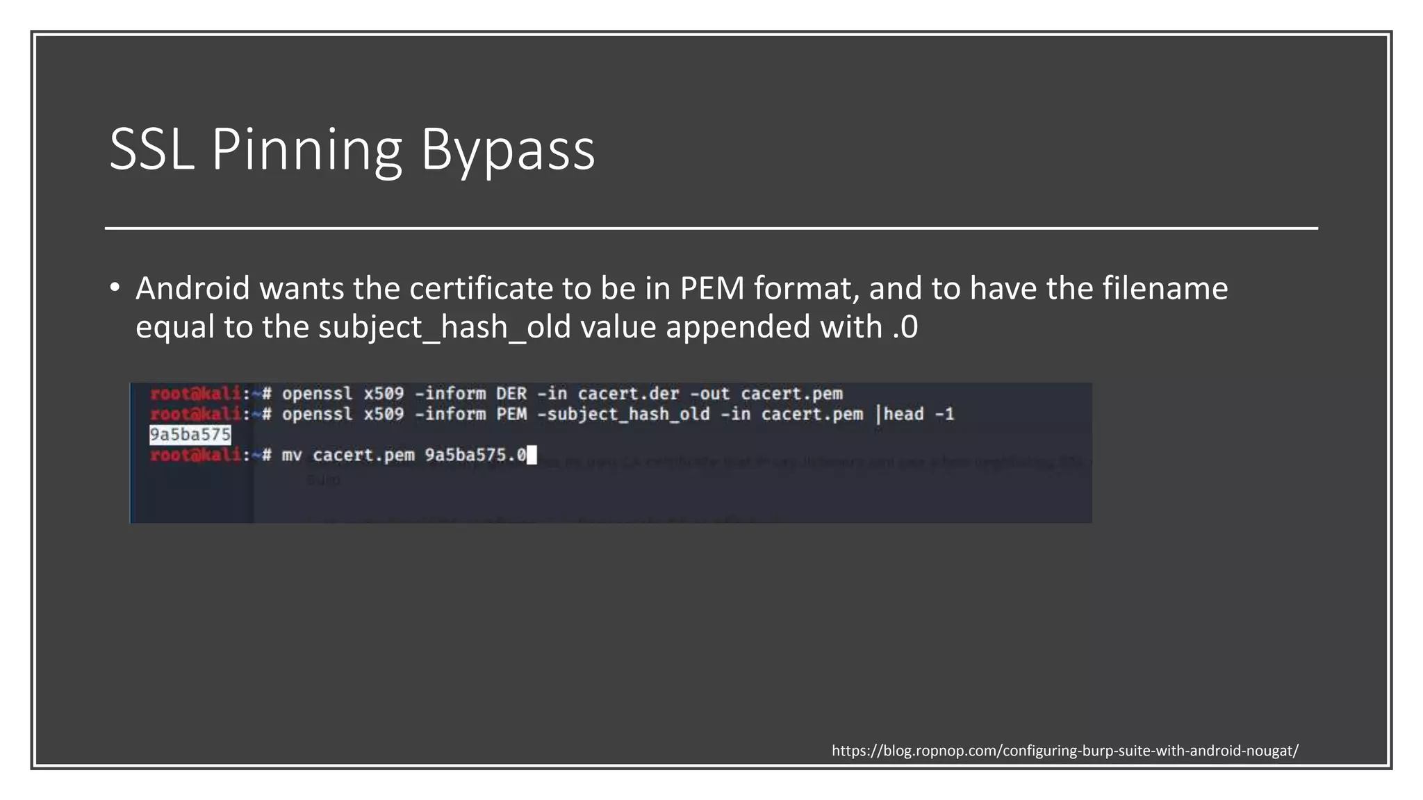 SSL Pinning Bypass
• Android wants the certificate to be in PEM format, and to have the filename
equal to the subject_hash_old value appended with .0
https://blog.ropnop.com/configuring-burp-suite-with-android-nougat/
 