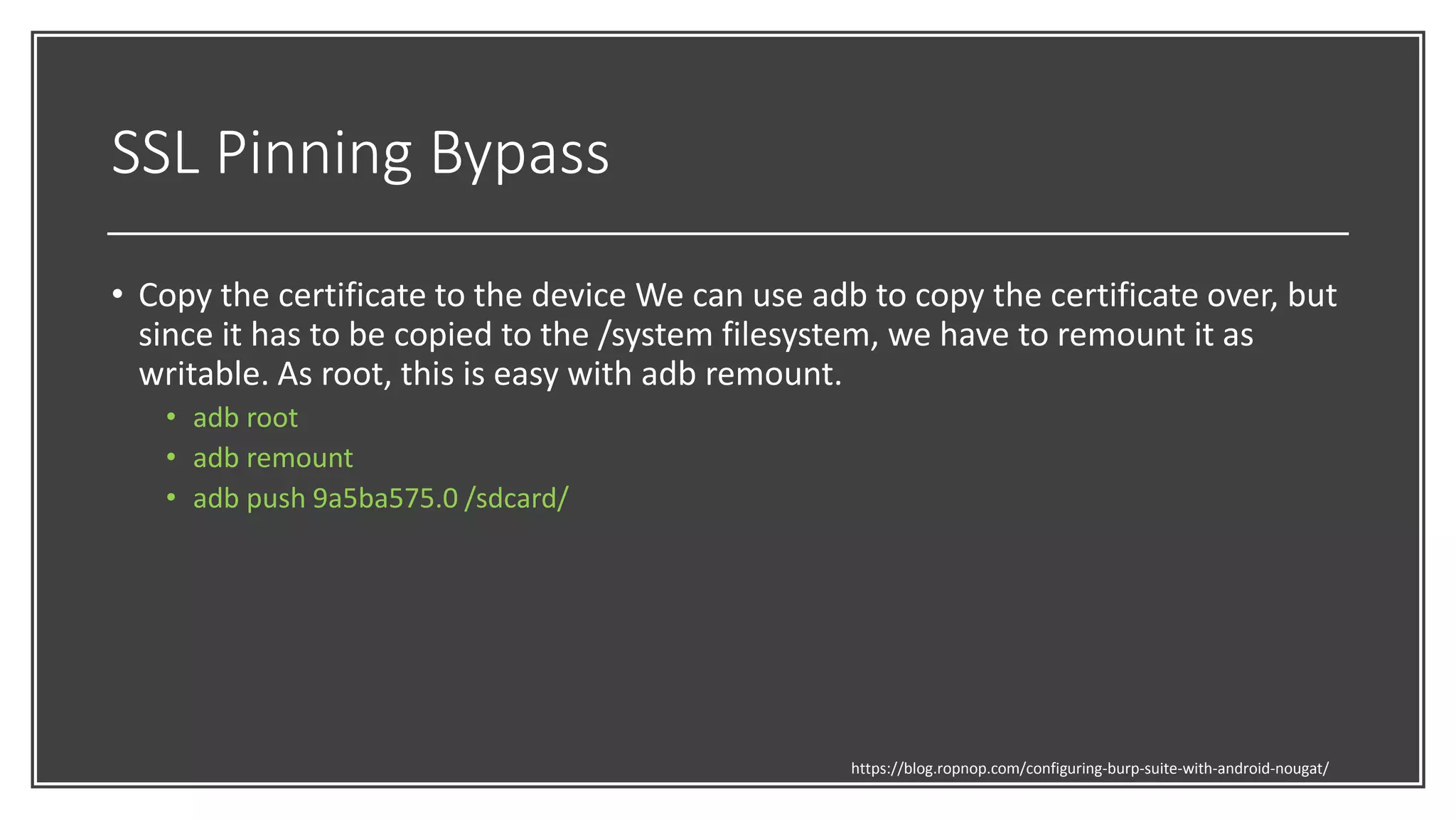 SSL Pinning Bypass
• Copy the certificate to the device We can use adb to copy the certificate over, but
since it has to be copied to the /system filesystem, we have to remount it as
writable. As root, this is easy with adb remount.
• adb root
• adb remount
• adb push 9a5ba575.0 /sdcard/
https://blog.ropnop.com/configuring-burp-suite-with-android-nougat/
 