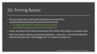 SSL Pinning Bypass
• The just drop into a shell (adb shell) and move the file to
/system/etc/security/cacerts and chmod it to 644:
• mv /sdcard/9a5ba575.0 /system/etc/security/cacerts/
• chmod 644 /system/etc/security/cacerts/9a5ba575.0
• Lastly, we have to full reboot the device with either adb reboot or a power cycle.
• After the device reboots, browsing to Settings -> Security -> Trusted Credentials
should show the new “Portswigger CA” as a system trusted CA.
https://blog.ropnop.com/configuring-burp-suite-with-android-nougat/
 