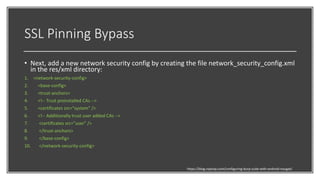 SSL Pinning Bypass
• Next, add a new network security config by creating the file network_security_config.xml
in the res/xml directory:
1. <network-security-config>
2. <base-config>
3. <trust-anchors>
4. <!-- Trust preinstalled CAs -->
5. <certificates src="system" />
6. <!-- Additionally trust user added CAs -->
7. <certificates src="user" />
8. </trust-anchors>
9. </base-config>
10. </network-security-config>
https://blog.ropnop.com/configuring-burp-suite-with-android-nougat/
 