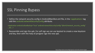 SSL Pinning Bypass
• Define the network security config in AndroidManifest.xml file, in the <application> tag
add the android:networkSecurityConfig attribute.
• Reassemble and sign the apk. For self sign we can use keytool to create a new keystore
and key, then with the help of jarsigner sign the new apk.
https://blog.ropnop.com/configuring-burp-suite-with-android-nougat/
<application android:allowBackup="true" android:networkSecurityConfig="@xml/network_security_config"
...etc...>
 