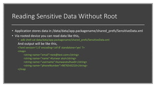 Reading Sensitive Data Without Root
• Application stores data in /data/data/app.packagename/shared_prefs/SensitiveData.xml
• Via rooted device you can read data like this,
• adb shell cat data/data/app.packagename/shared_prefs/SensitiveData.xml
And output will be like this,
<?xml version='1.0' encoding='utf-8' standalone='yes' ?>
<map>
<string name="email">test@test.com</string>
<string name=“name">Kunwar atul</string>
<string name=“username">kunwaratulhax0r</string>
<string name=“phoneNumber">9876543210</string>
</map
 