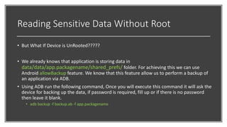 Reading Sensitive Data Without Root
• But What If Device is UnRooted?????
• We already knows that application is storing data in
data/data/app.packagename/shared_prefs/ folder. For achieving this we can use
Android allowBackup feature. We know that this feature allow us to perform a backup of
an application via ADB.
• Using ADB run the following command, Once you will execute this command it will ask the
device for backing up the data, if password is required, fill up or if there is no password
then leave it blank.
• adb backup -f backup.ab -f app.packagename
 