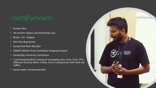 root@whoami
• Kunwar Atul
• Yet another Appsec and DevSecOps Guy
• Break – Fix – Repeat
• Part time Bug Hunter
• Synack Red Team Member
• OWASP MASVS Hindi Contributor (Ongoing Project)
• DevSecOps University Contributor
• I Love Knowing What’s Going On (emerging vulns, tools, PoC), CTFs,
Offensive Security Work, Cricket, and no compromise with food and
coffee.
• Social media- kunwaratulhax0r
 