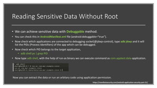 Reading Sensitive Data Without Root
• We can achieve sensitive data with Debuggable method.
• You can check this in AndroidManifest.xml file (android:debuggable=“true”).
• Now check which applications are connected to debugging socket(@jdwp-control), type adb jdwp and it will
list the PIDs (Process Identifiers) of the app which can be debugged.
• Now check which PID belongs to the target application,
• adb shell ps | grep PID
• Now type adb shell, with the help of run-as binary we can execute command as com.apptest.data application.
Now you can extract the data or run an arbitary code using application permission.
https://manifestsecurity.com/android-application-security-part-21/
 