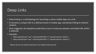 Deep Links
• Deep linking is a methodology for launching a native mobile apps via a link.
• It connects a unique URL to a defined action in mobile app, seamlessly linking to relevant
content.
• Once triggered, the deeplink would direct users to load any attacker-controlled URL within
a webview
• Example:
• <data android:host="user" android:pathPrefix="/" android:scheme=“abcd"/>
• <data android:host="user" android:pathPrefix="/" android:scheme=“abcde"/>
Means we can use abcd://user/user-id or abcde://user/user-id
 