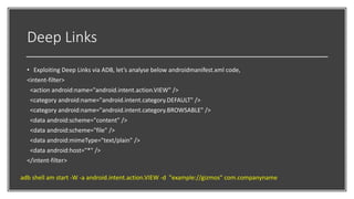 Deep Links
• Exploiting Deep Links via ADB, let’s analyse below androidmanifest.xml code,
<intent-filter>
<action android:name="android.intent.action.VIEW" />
<category android:name="android.intent.category.DEFAULT" />
<category android:name="android.intent.category.BROWSABLE" />
<data android:scheme="content" />
<data android:scheme="file" />
<data android:mimeType="text/plain" />
<data android:host="*" />
</intent-filter>
adb shell am start -W -a android.intent.action.VIEW -d "example://gizmos" com.companyname
 