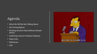Agenda
• What We Will Be Not Talking About
• SSL Pinning Bypass
• Reading Sensitive Data Without Rooted
Device
• Exploiting Insecure Firebase Database
• Deep Links
• References
• Q/A
 