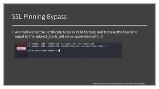 SSL Pinning Bypass
• Android wants the certificate to be in PEM format, and to have the filename
equal to the subject_hash_old value appended with .0
https://blog.ropnop.com/configuring-burp-suite-with-android-nougat/
 