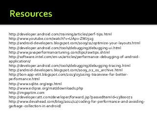 http://developer.android.com/training/articles/perf-tips.html
http://www.youtube.com/watch?v=UApv-ZMJ51g
http://android-developers.blogspot.com/2009/11/optimize-your-layouts.html
http://developer.android.com/tools/debugging/debugging-ui.html
http://www.javaperformancetuning.com/tips/rawtips.shtml
http://software.intel.com/en-us/articles/performance-debugging-of-androidapplications/
http://developer.android.com/tools/debugging/debugging-tracing.html
http://android-developers.blogspot.com/2009_02_01_archive.html
http://bon-app-etit.blogspot.com/2013/03/using-traceview-for-betterperformance.html
http://www.sqlite.org/eqp.html
http://www.eclipse.org/mat/downloads.php
http://imgoptim.com
http://developer.att.com/developer/forward.jsp?passedItemId=13800072
http://www.devahead.com/blog/2011/12/coding-for-performance-and-avoidinggarbage-collection-in-android/

 