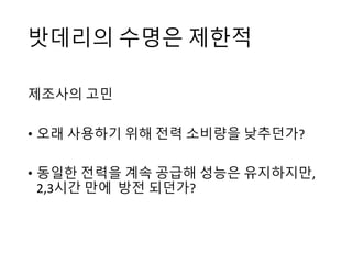 밧데리의 수명은 제한적
제조사의 고민
• 오래 사용하기 위해 전력 소비량을 낮추던가?
• 동일한 전력을 계속 공급해 성능은 유지하지만,
2,3시간 만에 방전 되던가?
 