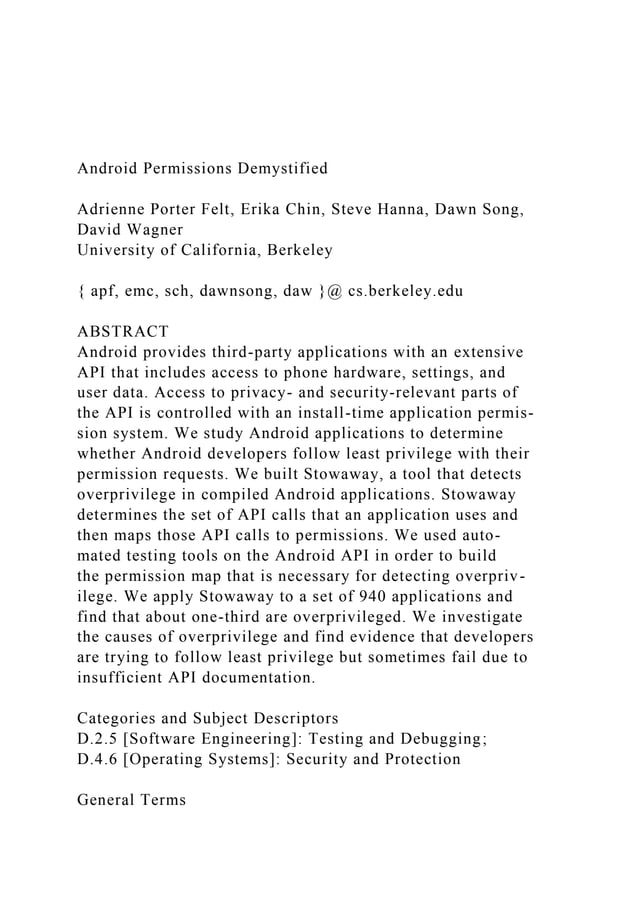 Android Permissions Demystified
Adrienne Porter Felt, Erika Chin, Steve Hanna, Dawn Song,
David Wagner
University of California, Berkeley
{ apf, emc, sch, dawnsong, daw }@ cs.berkeley.edu
ABSTRACT
Android provides third-party applications with an extensive
API that includes access to phone hardware, settings, and
user data. Access to privacy- and security-relevant parts of
the API is controlled with an install-time application permis-
sion system. We study Android applications to determine
whether Android developers follow least privilege with their
permission requests. We built Stowaway, a tool that detects
overprivilege in compiled Android applications. Stowaway
determines the set of API calls that an application uses and
then maps those API calls to permissions. We used auto-
mated testing tools on the Android API in order to build
the permission map that is necessary for detecting overpriv-
ilege. We apply Stowaway to a set of 940 applications and
find that about one-third are overprivileged. We investigate
the causes of overprivilege and find evidence that developers
are trying to follow least privilege but sometimes fail due to
insufficient API documentation.
Categories and Subject Descriptors
D.2.5 [Software Engineering]: Testing and Debugging;
D.4.6 [Operating Systems]: Security and Protection
General Terms
 