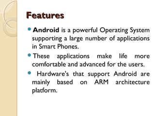 Features
Android

is a powerful Operating System
supporting a large number of applications
in Smart Phones.
These applications make life more
comfortable and advanced for the users.
 Hardware's that support Android are
mainly based on ARM architecture
platform.

 