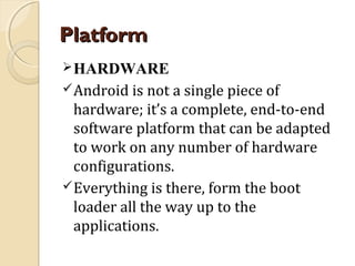 Platform
 HARDWARE
 Android is not a single piece of

hardware; it’s a complete, end-to-end
software platform that can be adapted
to work on any number of hardware
configurations.
 Everything is there, form the boot
loader all the way up to the
applications.

 