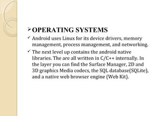  OPERATING

SYSTEMS

Android uses Linux for its device drivers, memory
management, process management, and networking.
 The next level up contains the android native
libraries. The are all written in C/C++ internally. In
the layer you can find the Surface Manager, 2D and
3D graphics Media codecs, the SQL database(SQLite),
and a native web browser engine (Web Kit).


 
