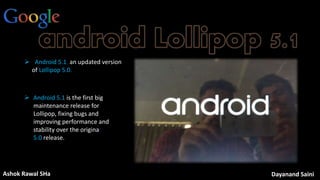  Android 5.1, an updated version
of Lollipop 5.0.
Android 5.1 is the first big
maintenance release for
Lollipop, fixing bugs and
improving performance and
stability over the original
5.0 release.
Ashok Rawal SHa Dayanand Saini