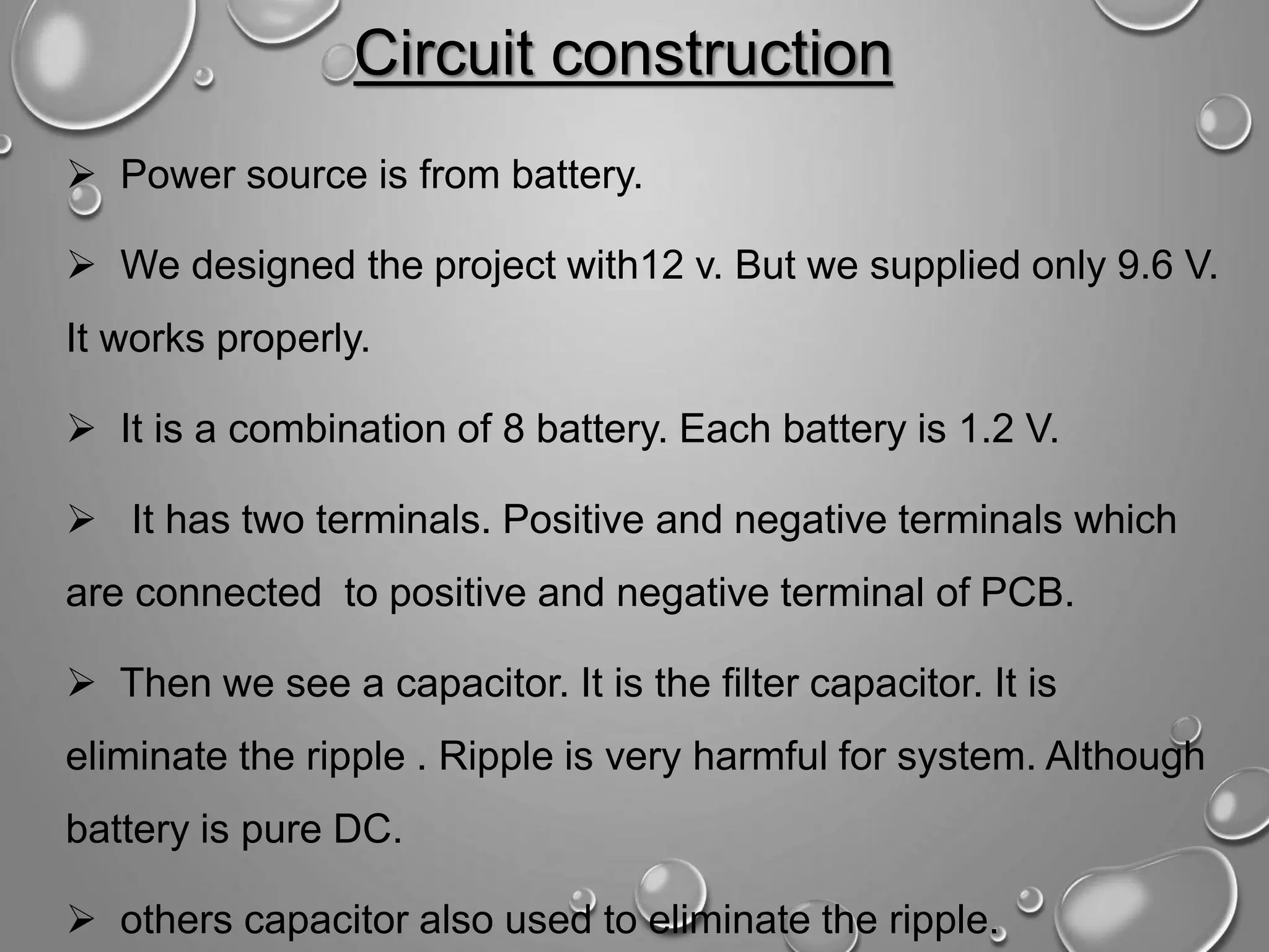 Circuit construction  Power source is from battery.  We designed the project with12 v. But we supplied only 9.6 V. It works properly.  It is a combination of 8 battery. Each battery is 1.2 V.  It has two terminals. Positive and negative terminals which are connected to positive and negative terminal of PCB.  Then we see a capacitor. It is the filter capacitor. It is eliminate the ripple . Ripple is very harmful for system. Although battery is pure DC.  others capacitor also used to eliminate the ripple. 