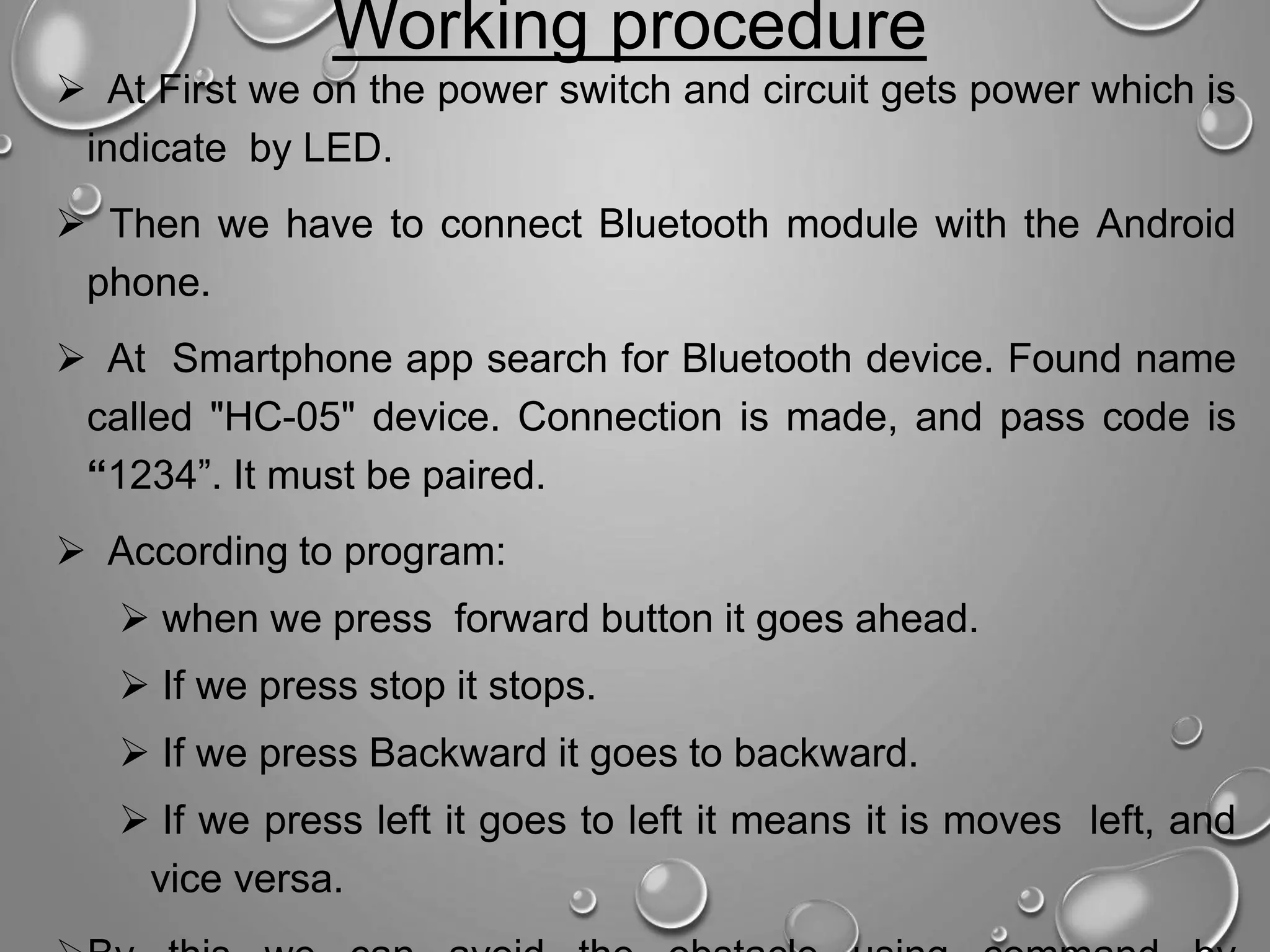  At First we on the power switch and circuit gets power which is indicate by LED.  Then we have to connect Bluetooth module with the Android phone.  At Smartphone app search for Bluetooth device. Found name called "HC-05" device. Connection is made, and pass code is “1234”. It must be paired.  According to program:  when we press forward button it goes ahead.  If we press stop it stops.  If we press Backward it goes to backward.  If we press left it goes to left it means it is moves left, and vice versa. Working procedure 