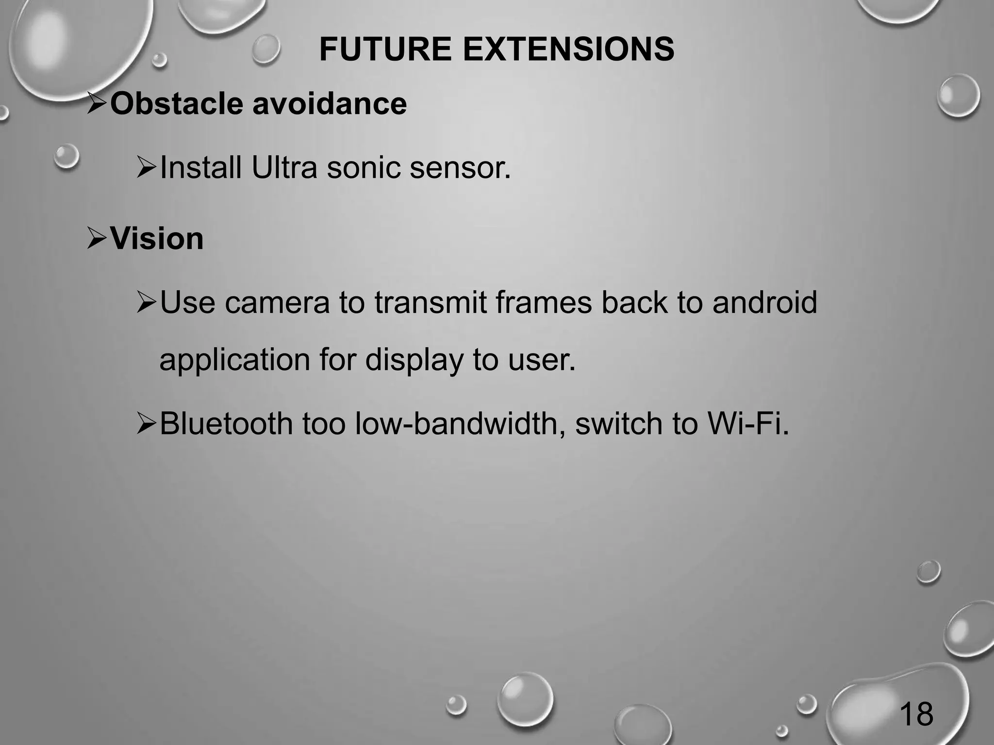 FUTURE EXTENSIONS Obstacle avoidance Install Ultra sonic sensor. Vision Use camera to transmit frames back to android application for display to user. Bluetooth too low-bandwidth, switch to Wi-Fi. 18 