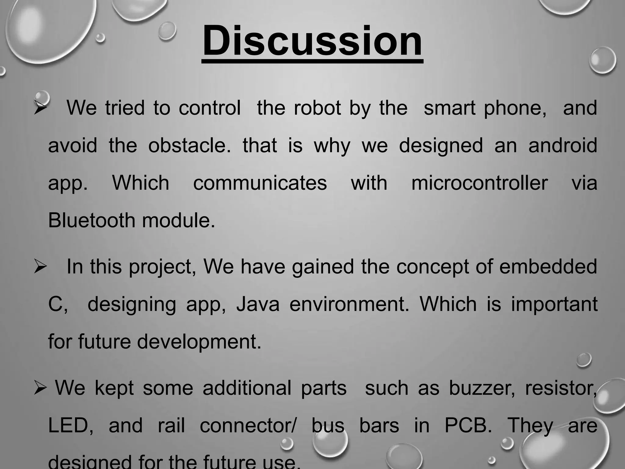  We tried to control the robot by the smart phone, and avoid the obstacle. that is why we designed an android app. Which communicates with microcontroller via Bluetooth module.  In this project, We have gained the concept of embedded C, designing app, Java environment. Which is important for future development.  We kept some additional parts such as buzzer, resistor, LED, and rail connector/ bus bars in PCB. They are Discussion 