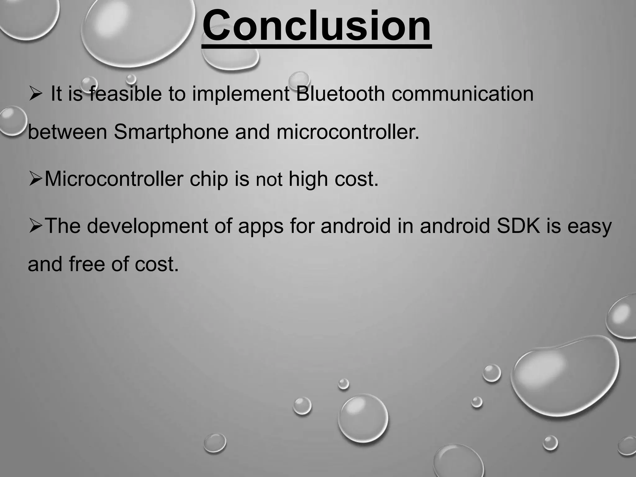 Conclusion  It is feasible to implement Bluetooth communication between Smartphone and microcontroller. Microcontroller chip is not high cost. The development of apps for android in android SDK is easy and free of cost. 