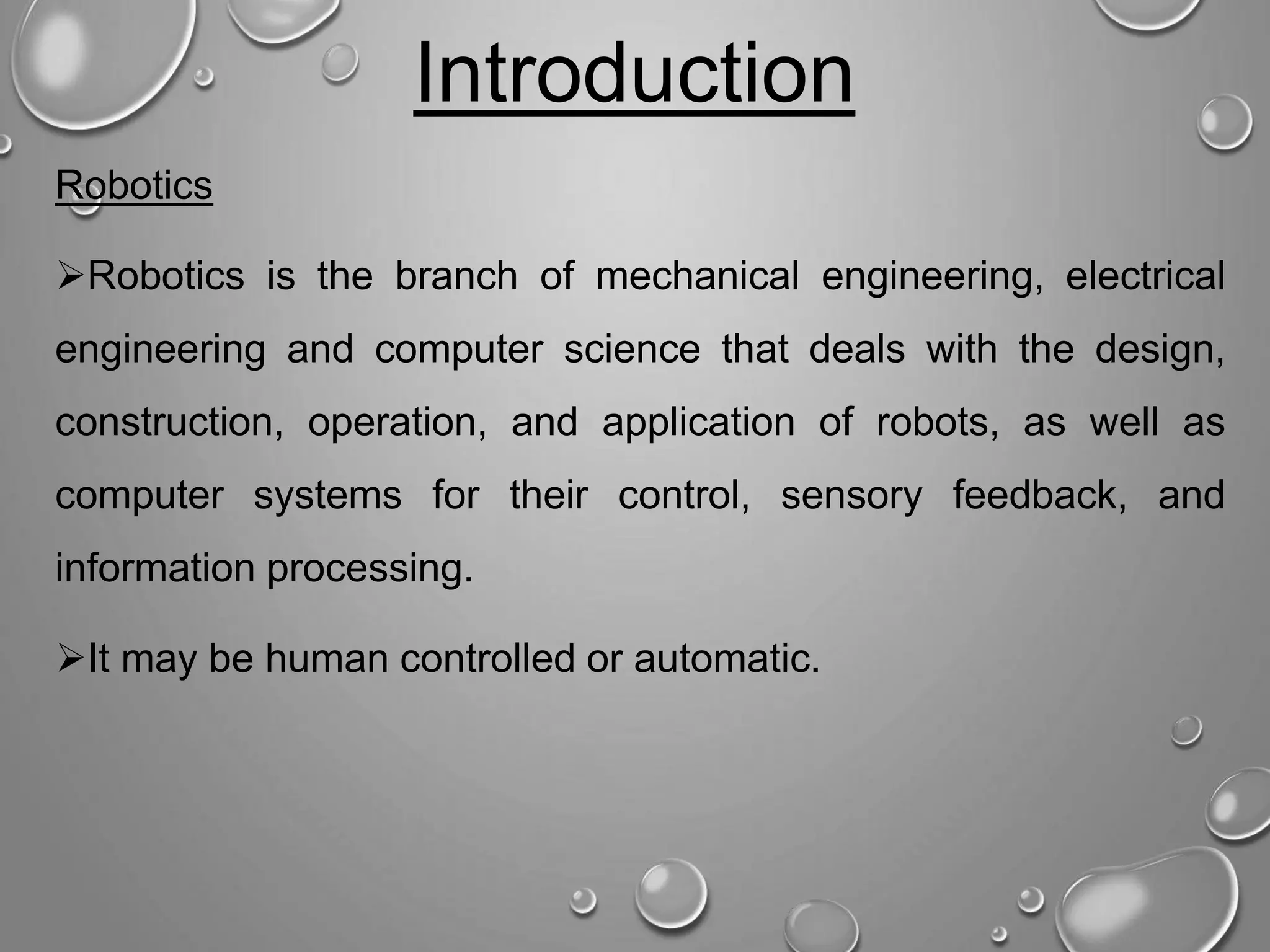 Introduction Robotics Robotics is the branch of mechanical engineering, electrical engineering and computer science that deals with the design, construction, operation, and application of robots, as well as computer systems for their control, sensory feedback, and information processing. It may be human controlled or automatic. 