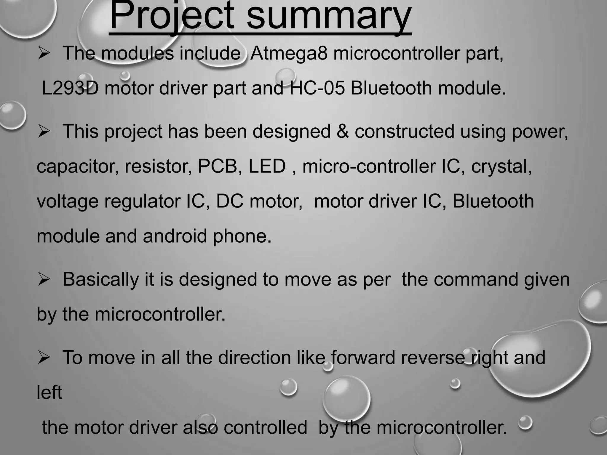 Project summary  The modules include Atmega8 microcontroller part, L293D motor driver part and HC-05 Bluetooth module.  This project has been designed & constructed using power, capacitor, resistor, PCB, LED , micro-controller IC, crystal, voltage regulator IC, DC motor, motor driver IC, Bluetooth module and android phone.  Basically it is designed to move as per the command given by the microcontroller.  To move in all the direction like forward reverse right and left the motor driver also controlled by the microcontroller. 