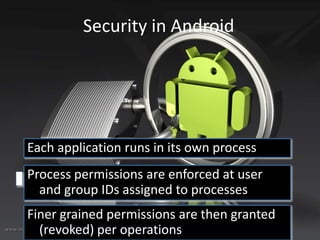 Security in Android

Each application runs in its own process
Process permissions are enforced at user
and group IDs assigned to processes
Finer grained permissions are then granted
(revoked) per operations

 